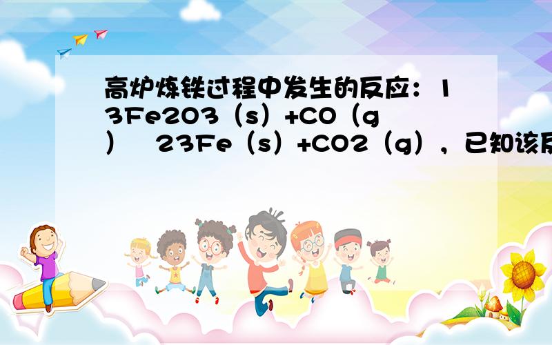 高炉炼铁过程中发生的反应：13Fe2O3（s）+CO（g）⇌23Fe（s）+CO2（g），已知该反应在不同温度下的平衡常