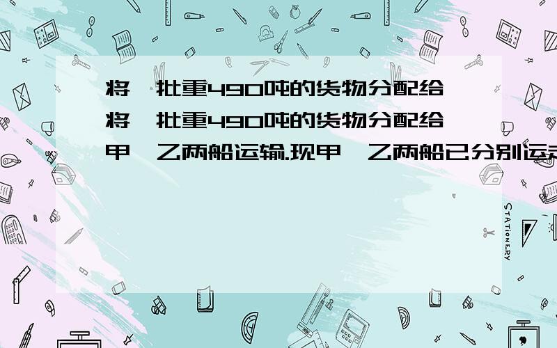 将一批重490吨的货物分配给将一批重490吨的货物分配给甲、乙两船运输.现甲、乙两船已分别运走其任务的七