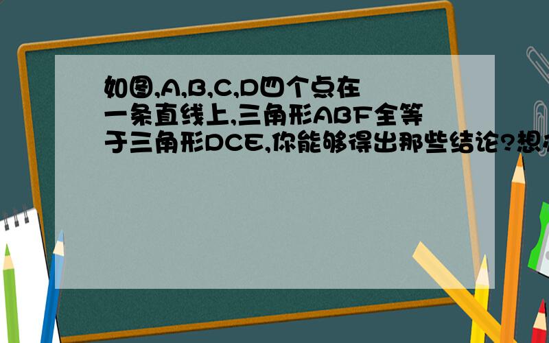 如图,A,B,C,D四个点在一条直线上,三角形ABF全等于三角形DCE,你能够得出那些结论?想办法验证结论.