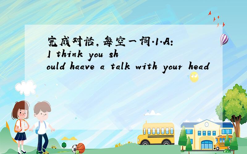 完成对话,每空一词.1.A:I think you should haave a talk with your head