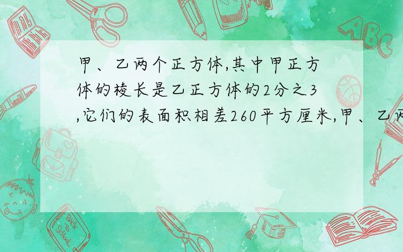 甲、乙两个正方体,其中甲正方体的棱长是乙正方体的2分之3,它们的表面积相差260平方厘米,甲、乙两个