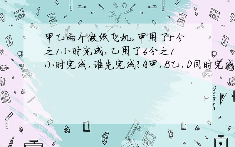 甲乙两个做纸飞机,甲用了5分之1小时完成,乙用了6分之1小时完成,谁先完成?A甲,B乙,D同时完成