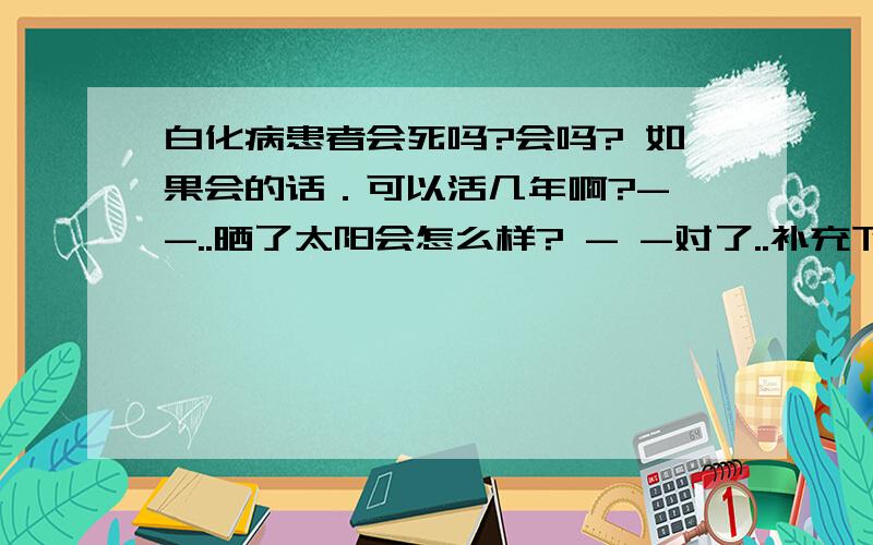 白化病患者会死吗?会吗? 如果会的话．可以活几年啊?- -..晒了太阳会怎么样? - -对了..补充下.白化病患者是否可