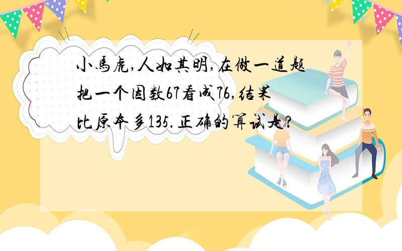 小马虎,人如其明,在做一道题把一个因数67看成76,结果比原本多135.正确的算试是?