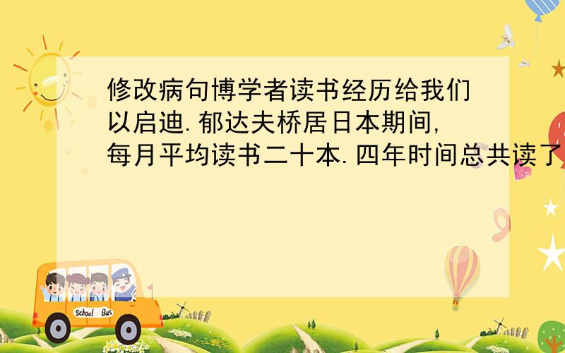 修改病句博学者读书经历给我们以启迪.郁达夫桥居日本期间,每月平均读书二十本.四年时间总共读了俄、德、英、日、法等国的小说