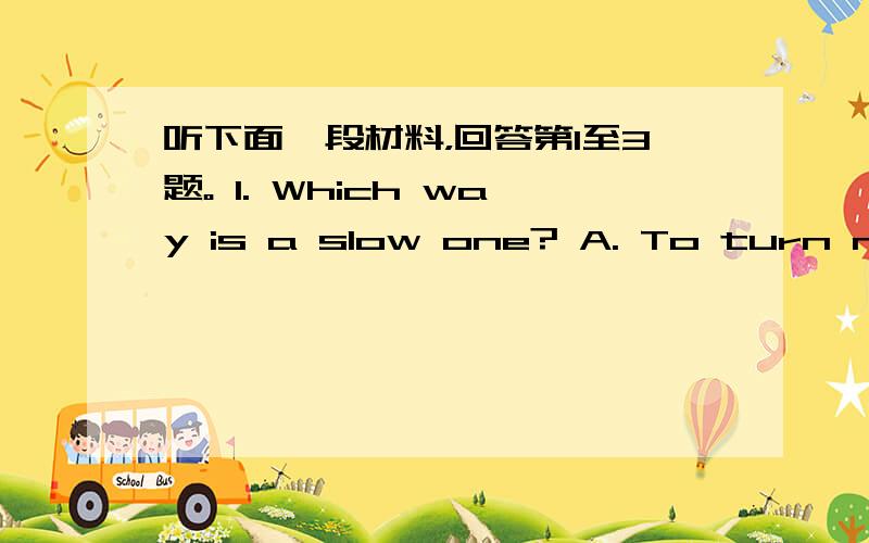 听下面一段材料，回答第1至3题。 1. Which way is a slow one? A. To turn next