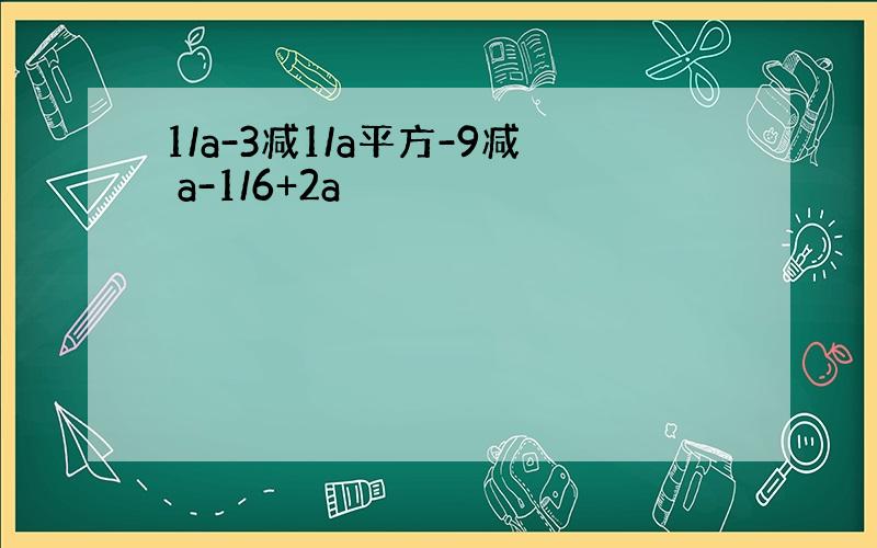 1/a-3减1/a平方-9减 a-1/6+2a