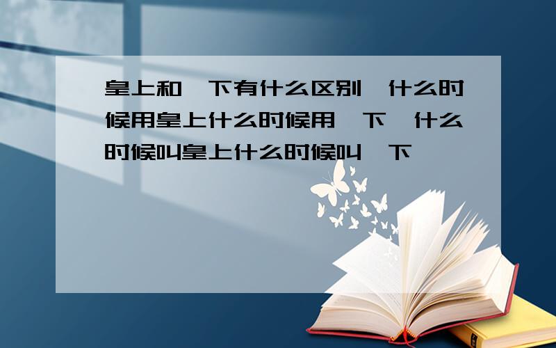 皇上和陛下有什么区别,什么时候用皇上什么时候用陛下,什么时候叫皇上什么时候叫陛下,