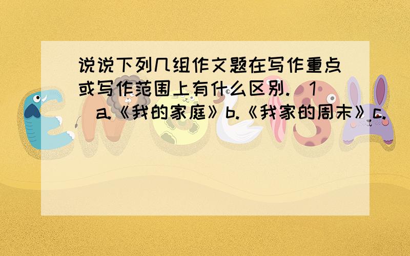 说说下列几组作文题在写作重点或写作范围上有什么区别.(1)a.《我的家庭》b.《我家的周末》c.