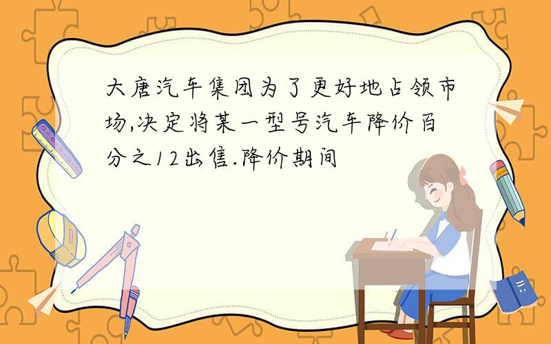 大唐汽车集团为了更好地占领市场,决定将某一型号汽车降价百分之12出售.降价期间