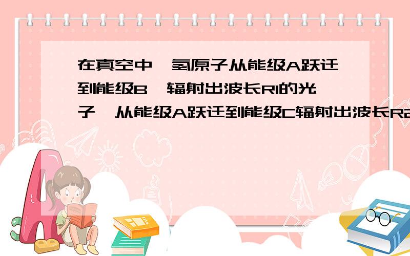 在真空中,氢原子从能级A跃迁到能级B,辐射出波长R1的光子,从能级A跃迁到能级C辐射出波长R2.若R1>R2.真空光速c