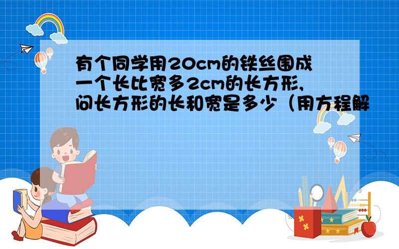 有个同学用20cm的铁丝围成一个长比宽多2cm的长方形,问长方形的长和宽是多少（用方程解