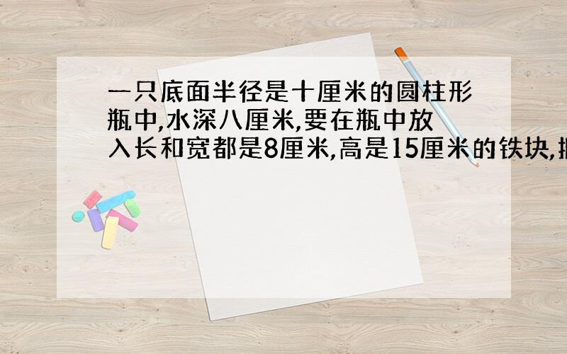 一只底面半径是十厘米的圆柱形瓶中,水深八厘米,要在瓶中放入长和宽都是8厘米,高是15厘米的铁块,把铁块