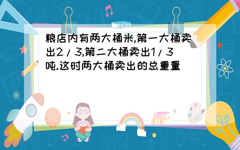 粮店内有两大桶米,第一大桶卖出2/3,第二大桶卖出1/3吨.这时两大桶卖出的总重量