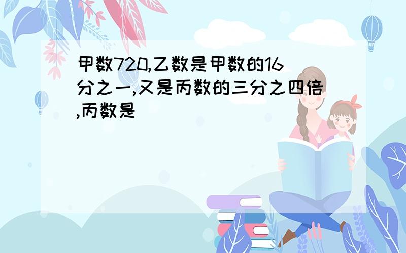 甲数720,乙数是甲数的16分之一,又是丙数的三分之四倍,丙数是（）