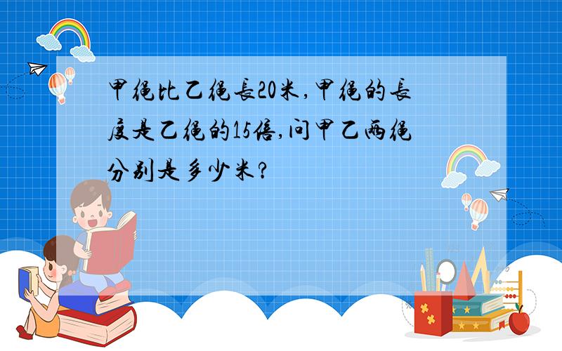 甲绳比乙绳长20米,甲绳的长度是乙绳的15倍,问甲乙两绳分别是多少米?