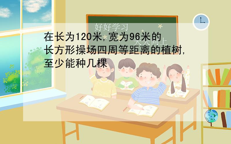 在长为120米,宽为96米的长方形操场四周等距离的植树,至少能种几棵