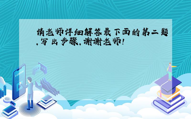 请老师详细解答最下面的第二题，写出步骤，谢谢老师！