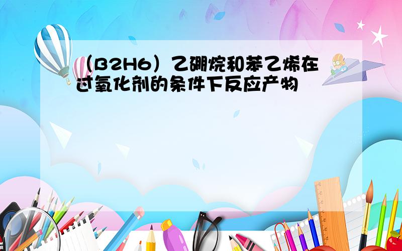 （B2H6）乙硼烷和苯乙烯在过氧化剂的条件下反应产物