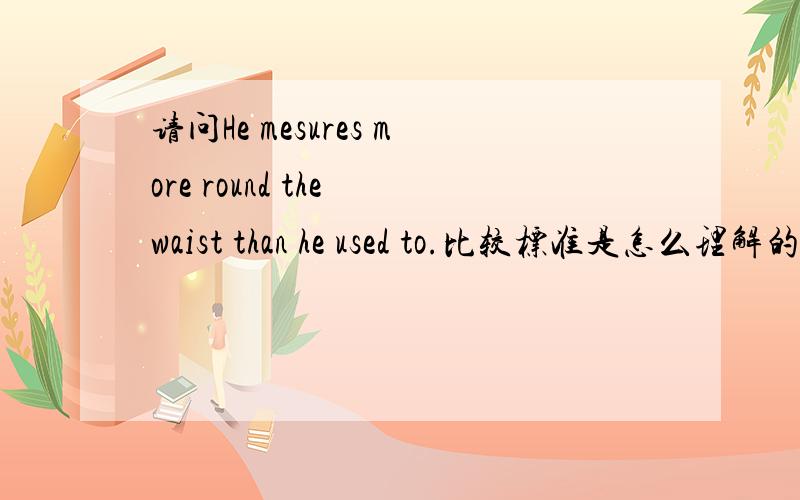 请问He mesures more round the waist than he used to.比较标准是怎么理解的