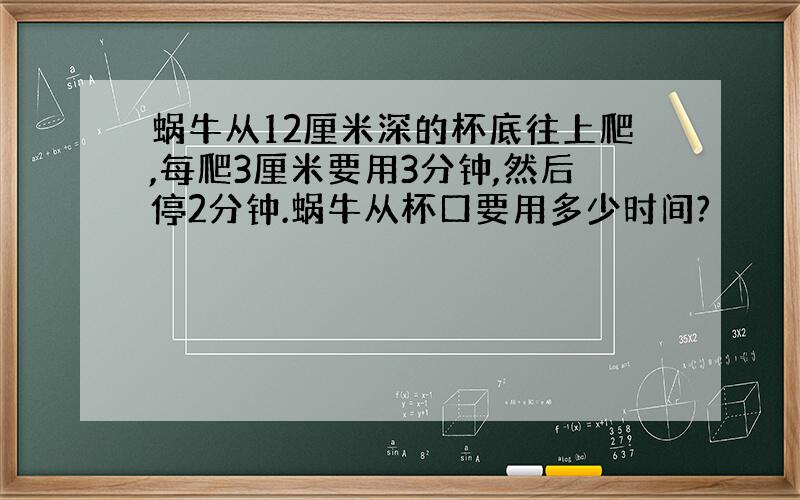 蜗牛从12厘米深的杯底往上爬,每爬3厘米要用3分钟,然后停2分钟.蜗牛从杯口要用多少时间?