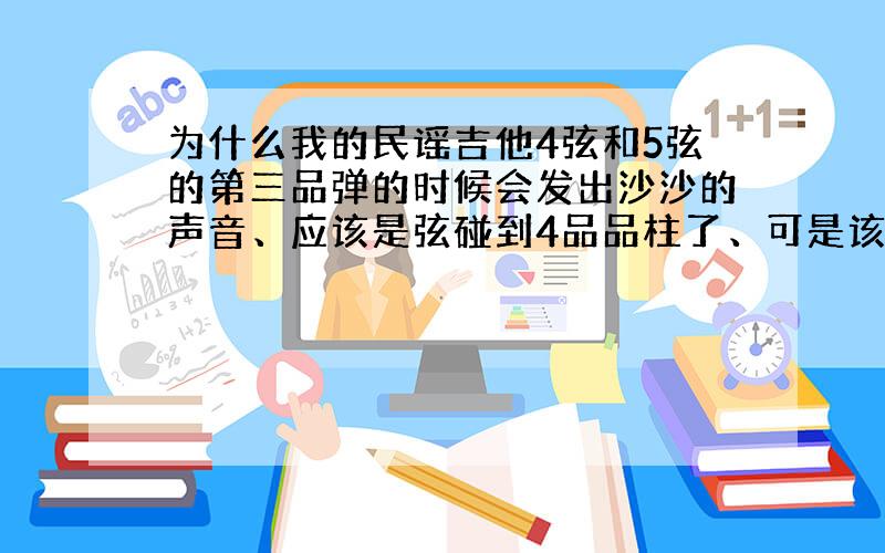 为什么我的民谣吉他4弦和5弦的第三品弹的时候会发出沙沙的声音、应该是弦碰到4品品柱了、可是该怎么解诀?