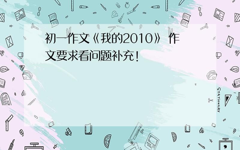 初一作文《我的2010》 作文要求看问题补充!