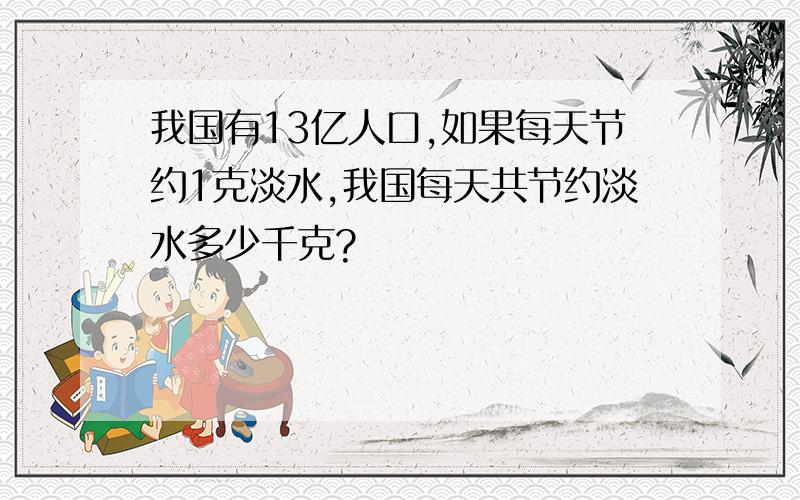 我国有13亿人口,如果每天节约1克淡水,我国每天共节约淡水多少千克?