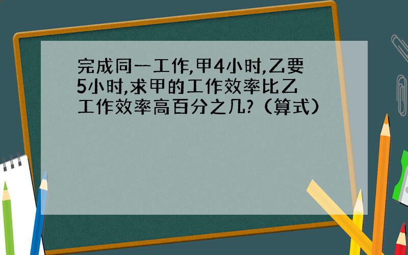 完成同一工作,甲4小时,乙要5小时,求甲的工作效率比乙 工作效率高百分之几?（算式）