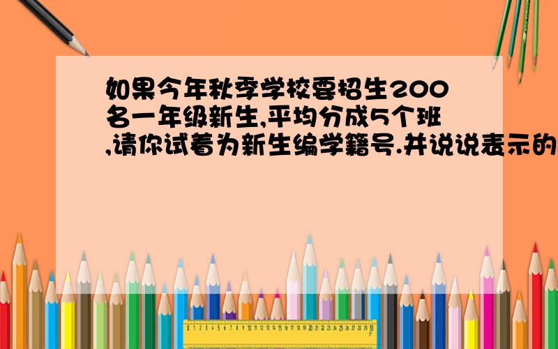 如果今年秋季学校要招生200名一年级新生,平均分成5个班,请你试着为新生编学籍号.并说说表示的含义.