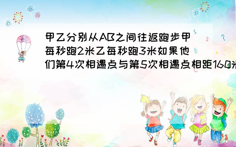 甲乙分别从AB之间往返跑步甲每秒跑2米乙每秒跑3米如果他们第4次相遇点与第5次相遇点相距160米AB之间有几米