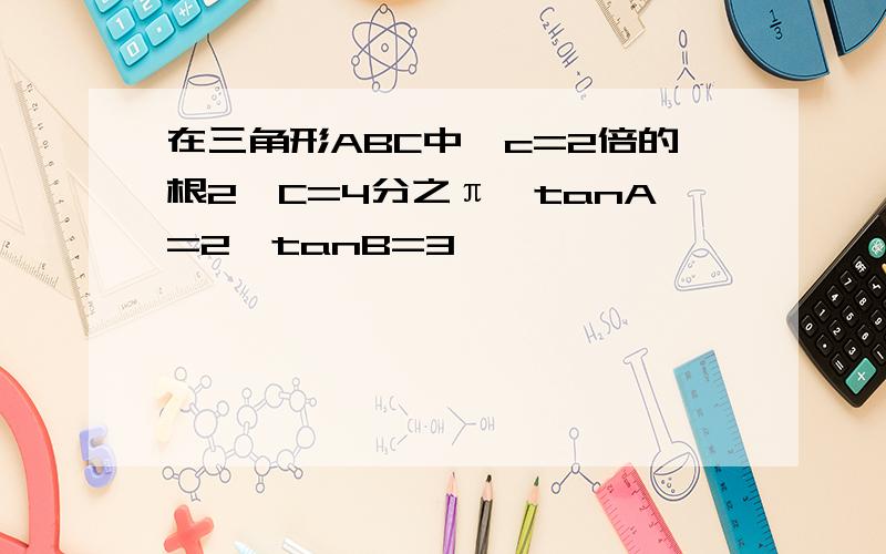 在三角形ABC中,c=2倍的根2,C=4分之π,tanA=2,tanB=3