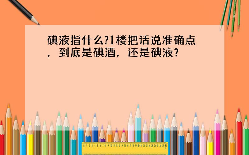 碘液指什么?1楼把话说准确点，到底是碘酒，还是碘液？