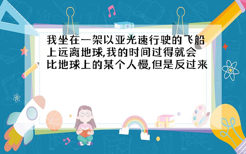 我坐在一架以亚光速行驶的飞船上远离地球,我的时间过得就会比地球上的某个人慢,但是反过来