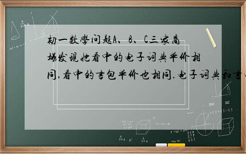 初一数学问题A、B、C三家商场发现她看中的电子词典单价相同,看中的书包单价也相同.电子词典和书电子词典和书包单价之和是4