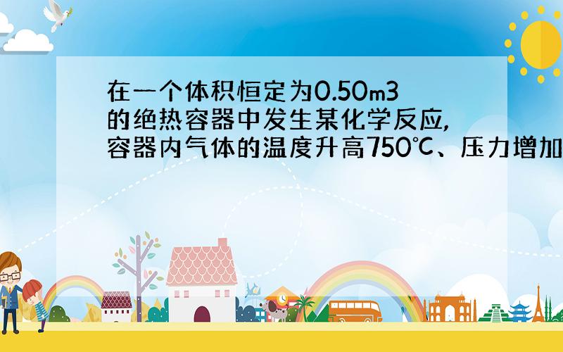 在一个体积恒定为0.50m3的绝热容器中发生某化学反应,容器内气体的温度升高750℃、压力增加600kpa,则此过