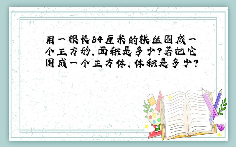 用一根长84厘米的铁丝围成一个正方形,面积是多少?若把它围成一个正方体,体积是多少?