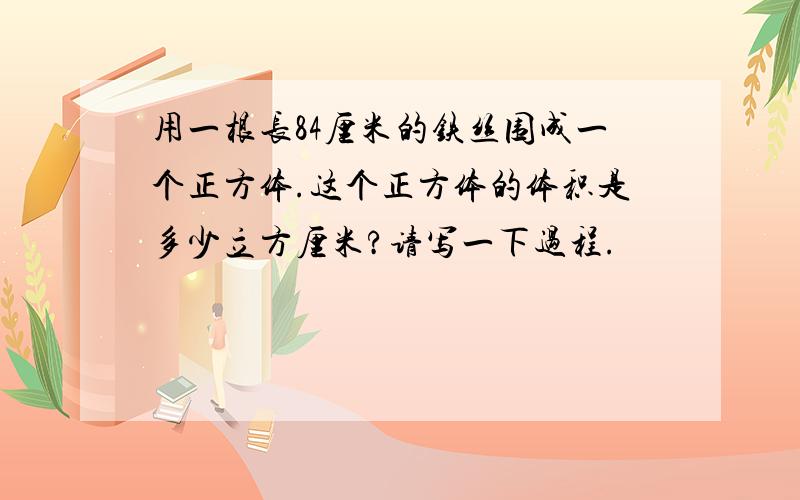 用一根长84厘米的铁丝围成一个正方体.这个正方体的体积是多少立方厘米?请写一下过程.