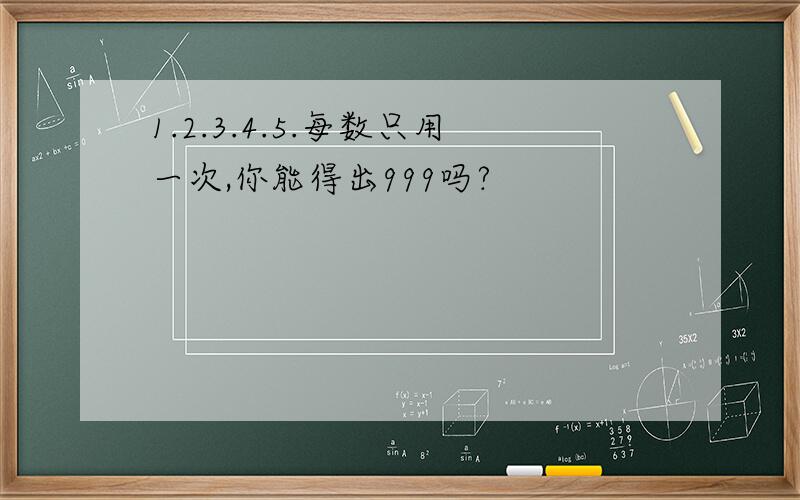 1.2.3.4.5.每数只用一次,你能得出999吗?