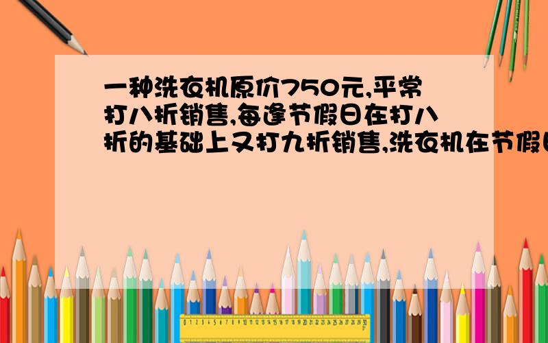 一种洗衣机原价750元,平常打八折销售,每逢节假日在打八折的基础上又打九折销售,洗衣机在节假日的销售价格是多少元?