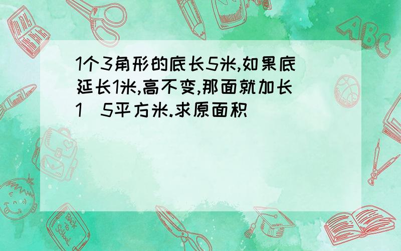 1个3角形的底长5米,如果底延长1米,高不变,那面就加长1．5平方米.求原面积