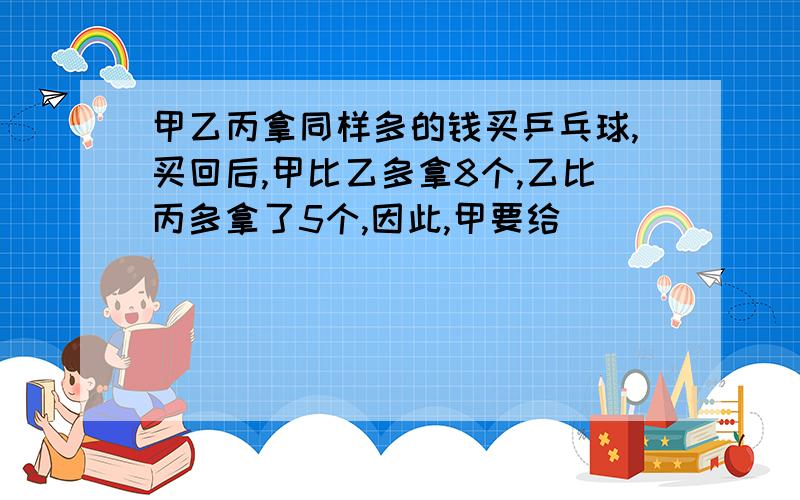 甲乙丙拿同样多的钱买乒乓球,买回后,甲比乙多拿8个,乙比丙多拿了5个,因此,甲要给