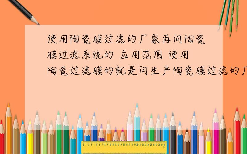 使用陶瓷膜过滤的厂家再问陶瓷膜过滤系统的 应用范围 使用陶瓷过滤膜的就是问生产陶瓷膜过滤的厂家与使用陶瓷过滤膜的厂家要公