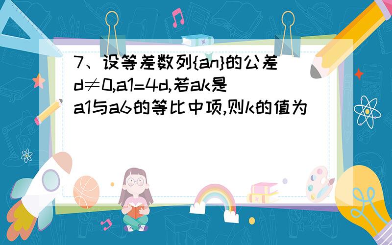 7、设等差数列{an}的公差d≠0,a1=4d,若ak是a1与a6的等比中项,则k的值为