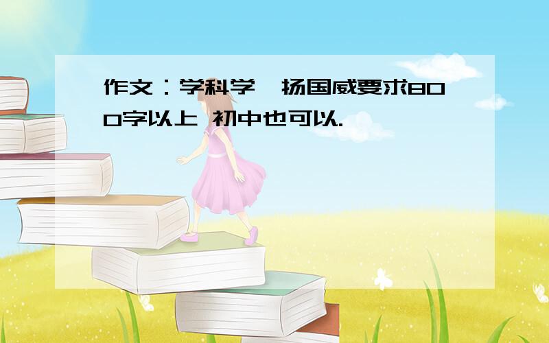 作文：学科学,扬国威要求800字以上 初中也可以.