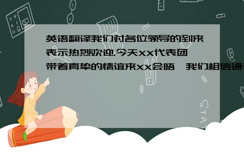 英语翻译我们对各位领导的到来表示热烈欢迎.今天XX代表团带着真挚的情谊来XX会晤,我们相信通过会谈会晤XX在多方面的协作