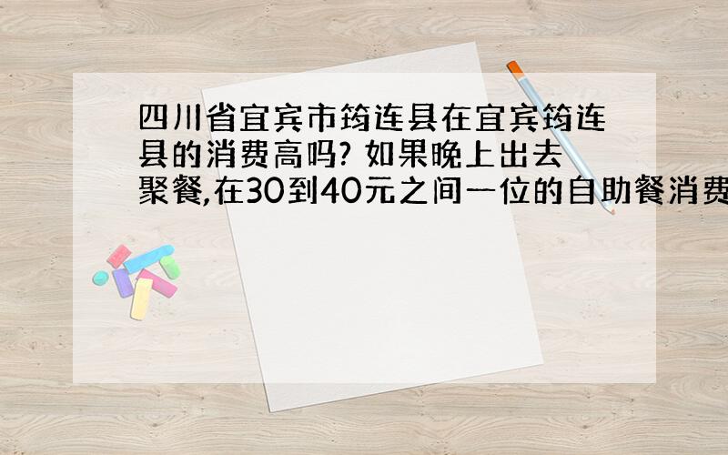 四川省宜宾市筠连县在宜宾筠连县的消费高吗? 如果晚上出去聚餐,在30到40元之间一位的自助餐消费能接受吗? 希望广大的筠