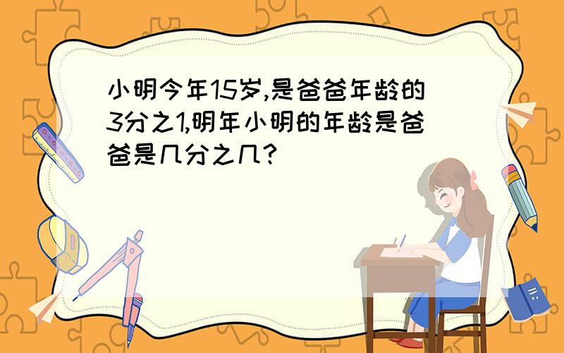 小明今年15岁,是爸爸年龄的3分之1,明年小明的年龄是爸爸是几分之几?