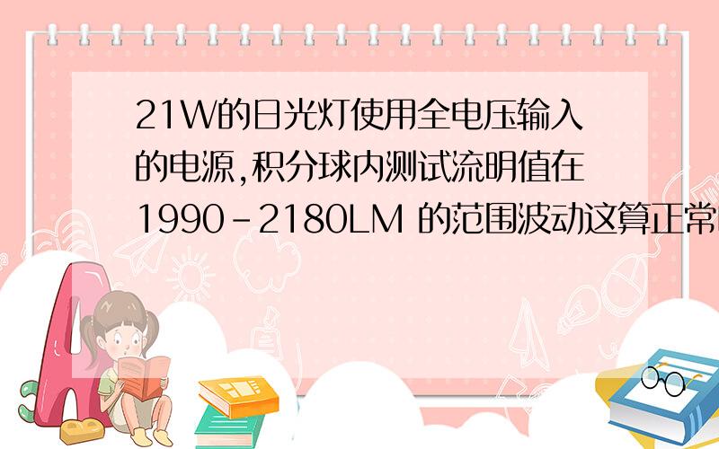 21W的日光灯使用全电压输入的电源,积分球内测试流明值在1990-2180LM 的范围波动这算正常吗