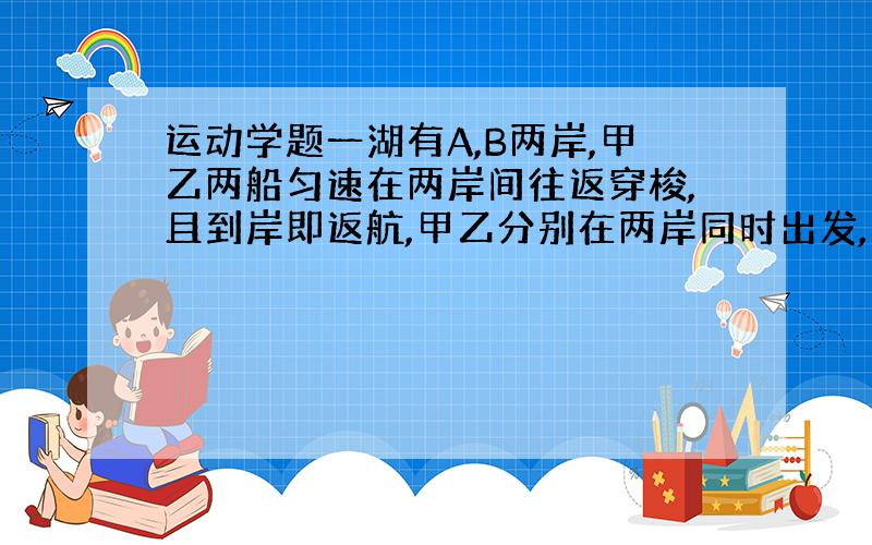 运动学题一湖有A,B两岸,甲乙两船匀速在两岸间往返穿梭,且到岸即返航,甲乙分别在两岸同时出发,第一次相遇距A岸300m,